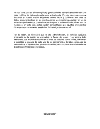 ha sido conducida de forma empírica y gerencialmente es imposible contar con una
base histórica de datos adecuadamente estructurada. En este caso, que es muy
frecuente en nuestro medio, el gerente deberá iniciar y conformar una base de
datos, fundamentándose en las investigaciones y estimaciones propias y en las de
terceros experimentados, y esta base servirá para la elaboración del primer plan de
mercadeo, en tanto estos datos puedan ser sustituidos por aquellos provenientes
de un proceso permanente y confiable de investigación comercial.
Por tal razón, es necesario que la alta administración, el personal ejecutivo
encargado de la función de mercadeo, la fuerza de ventas y en general todo
funcionario con responsabilidades en la línea de contacto con el cliente, entiendan
a cabalidad la esencia de cada uno de los componentes del plan estratégico de
mercadeo de la organización, y sumen esfuerzos para concretar operativamente las
directrices estratégicas estipuladas.
CONCLUSION
 