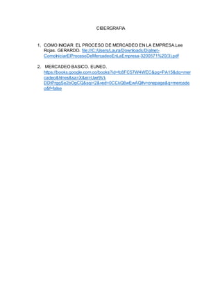 CIBERGRAFIA
1. COMO INICIAR EL PROCESO DE MERCADEO EN LA EMPRESA.Lee
Rojas. GERARDO. file:///C:/Users/Laura/Downloads/Dialnet-
ComoIniciarElProcesoDeMercadeoEnLaEmpresa-3200571%20(3).pdf
2. MERCADEO BASICO. EUNED.
https://books.google.com.co/books?id=fc8FC57W4WEC&pg=PA15&dq=mer
cadeo&hl=es&sa=X&ei=Uwr9VI-
DDtPrggSe2oOgCQ&sqi=2&ved=0CCkQ6wEwAQ#v=onepage&q=mercade
o&f=false
 