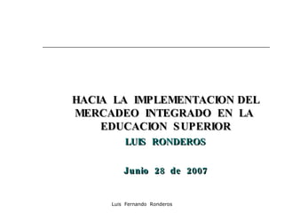 HACIA  LA  IMPLEMENTACION DEL MERCADEO  INTEGRADO  EN  LA  EDUCACION  SUPERIOR LUIS  RONDEROS Junio  28  de  2007 