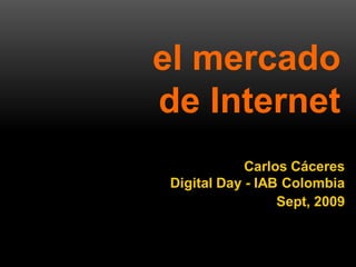 el mercado
                    de Internet
                                      Carlos Cáceres
                          Digital Day - IAB Colombia
                                           Sept, 2009



1   el mercado de internet - Digital Day - Carlos Caceres
 