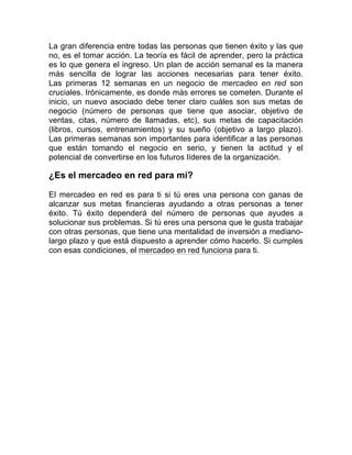 La gran diferencia entre todas las personas que tienen éxito y las que 
no, es el tomar acción. La teoría es fácil de aprender, pero la práctica 
es lo que genera el ingreso. Un plan de acción semanal es la manera 
más sencilla de lograr las acciones necesarias para tener éxito. 
Las primeras 12 semanas en un negocio de mercadeo en red son 
cruciales. Irónicamente, es donde más errores se cometen. Durante el 
inicio, un nuevo asociado debe tener claro cuáles son sus metas de 
negocio (número de personas que tiene que asociar, objetivo de 
ventas, citas, número de llamadas, etc), sus metas de capacitación 
(libros, cursos, entrenamientos) y su sueño (objetivo a largo plazo). 
Las primeras semanas son importantes para identificar a las personas 
que están tomando el negocio en serio, y tienen la actitud y el 
potencial de convertirse en los futuros líderes de la organización. 
¿Es el mercadeo en red para mí? 
El mercadeo en red es para ti si tú eres una persona con ganas de 
alcanzar sus metas financieras ayudando a otras personas a tener 
éxito. Tú éxito dependerá del número de personas que ayudes a 
solucionar sus problemas. Si tú eres una persona que le gusta trabajar 
con otras personas, que tiene una mentalidad de inversión a mediano-largo 
plazo y que está dispuesto a aprender cómo hacerlo. Si cumples 
con esas condiciones, el mercadeo en red funciona para ti. 
