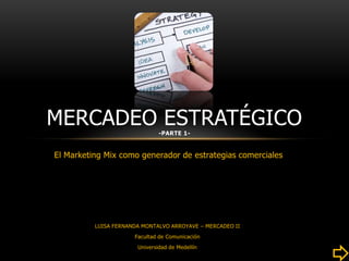 MERCADEO ESTRATÉGICO           -PARTE 1-


El Marketing Mix como generador de estrategias comerciales




          LUISA FERNANDA MONTALVO ARROYAVE – MERCADEO II
                      Facultad de Comunicación
                       Universidad de Medellín
 