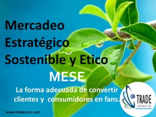 Mercadeo
Estratégico
Sostenible y Etico
       MESE
    La forma adecuada de convertir
   clientes y consumidores en fans.
www.tradeoutc.com
 
