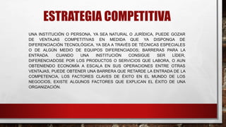 ESTRATEGIA COMPETITIVA
UNA INSTITUCIÓN O PERSONA, YA SEA NATURAL O JURÍDICA, PUEDE GOZAR
DE VENTAJAS COMPETITIVAS EN MEDIDA QUE YA DISPONGA DE
DIFERENCIACIÓN TECNOLÓGICA, YA SEA A TRAVÉS DE TÉCNICAS ESPECIALES
O DE ALGÚN MEDIO DE EQUIPOS DIFERENCIADOS; BARRERAS PARA LA
ENTRADA. CUANDO UNA INSTITUCIÓN CONSIGUE SER LÍDER,
DIFERENCIADOSE POR LOS PRODUCTOS O SERVICIOS QUE LABORA, O AUN
OBTENIENDO ECONOMÍA A ESCALA EN SUS OPERACIONES ENTRE OTRAS
VENTAJAS, PUEDE OBTENER UNA BARRERA QUE RETARDE LA ENTRADA DE LA
COMPETENCIA, LOS FACTORES CLAVES DE ÉXITO EN EL MUNDO DE LOS
NEGOCIOS, EXISTE ALGUNOS FACTORES QUE EXPLICAN EL ÉXITO DE UNA
ORGANIZACIÓN.
 