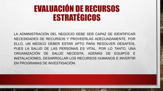 EVALUACIÓN DE RECURSOS
ESTRATÉGICOS
LA ADMINISTRACIÓN DEL NEGOCIO DEBE SER CAPAZ DE IDENTIFICAR
NECESIDADES DE RECURSOS Y PROVEERLAS ADECUADAMENTE. POR
ELLO, UN MEDICO DEBER ESTAR APTO PARA RESOLVER DESAFÍOS,
PUES LA SALUD DE LAS PERSONAS ES VITAL. POR LO TANTO, UNA
ORGANIZACIÓN DE SALUD NECESITA, ADEMÁS DE EQUIPOS E
INSTALACIONES, DESARROLLAR LOS RECURSOS HUMANOS E INVERTIR
EN PROGRAMAS DE INVESTIGACIÓN.
 