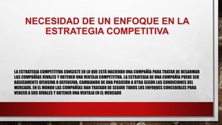 NECESIDAD DE UN ENFOQUE EN LA
ESTRATEGIA COMPETITIVA
LA ESTRATEGIA COMPETITIVA CONSISTE EN LO QUE ESTÁ HACIENDO UNA COMPAÑÍA PARA TRATAR DE DESARMAR
LAS COMPAÑÍAS RIVALES Y OBTENER UNA VENTAJA COMPETITIVA. LA ESTRATEGIA DE UNA COMPAÑÍA PUEDE SER
BÁSICAMENTE OFENSIVA O DEFENSIVA, CAMBIANDO DE UNA POSICIÓN A OTRA SEGÚN LAS CONDICIONES DEL
MERCADO. EN EL MUNDO LAS COMPAÑÍAS HAN TRATADO DE SEGUIR TODOS LOS ENFOQUES CONCEBIBLES PARA
VENCER A SUS RIVALES Y OBTENER UNA VENTAJA EN EL MERCADO
 