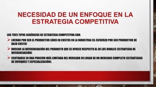 NECESIDAD DE UN ENFOQUE EN LA
ESTRATEGIA COMPETITIVA
LOS TRES TIPOS GENÉRICOS DE ESTRATEGIA COMPETITIVA SON:
LUCHAR POR SER EL PRODUCTOR LÍDER EN COSTOS EN LA INDUSTRIA (EL ESFUERZO POR SER PRODUCTOR DE
BAJO COSTO)
BUSCAR LA DIFERENCIACIÓN DEL PRODUCTO QUE SE OFRECE RESPECTO AL DE LOS RIVALES (ESTRATEGIA DE
DIFERENCIACIÓN)
CENTRARSE EN UNA PORCIÓN MÁS LIMITADA DEL MERCADO EN LUGAR DE UN MERCADO COMPLETO (ESTRATEGIAS
DE ENFOQUES Y ESPECIALIZACIÓN).
 