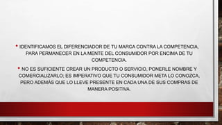 • IDENTIFICAMOS EL DIFERENCIADOR DE TU MARCA CONTRA LA COMPETENCIA,
PARA PERMANECER EN LA MENTE DEL CONSUMIDOR POR ENCIMA DE TU
COMPETENCIA.
• NO ES SUFICIENTE CREAR UN PRODUCTO O SERVICIO, PONERLE NOMBRE Y
COMERCIALIZARLO; ES IMPERATIVO QUE TU CONSUMIDOR META LO CONOZCA,
PERO ADEMÁS QUE LO LLEVE PRESENTE EN CADA UNA DE SUS COMPRAS DE
MANERA POSITIVA.
 