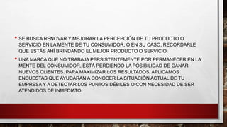 • SE BUSCA RENOVAR Y MEJORAR LA PERCEPCIÓN DE TU PRODUCTO O
SERVICIO EN LA MENTE DE TU CONSUMIDOR, O EN SU CASO, RECORDARLE
QUE ESTÁS AHÍ BRINDANDO EL MEJOR PRODUCTO O SERVICIO.
• UNA MARCA QUE NO TRABAJA PERSISTENTEMENTE POR PERMANECER EN LA
MENTE DEL CONSUMIDOR, ESTÁ PERDIENDO LA POSIBILIDAD DE GANAR
NUEVOS CLIENTES. PARA MAXIMIZAR LOS RESULTADOS, APLICAMOS
ENCUESTAS QUE AYUDARAN A CONOCER LA SITUACIÓN ACTUAL DE TU
EMPRESA Y A DETECTAR LOS PUNTOS DÉBILES O CON NECESIDAD DE SER
ATENDIDOS DE INMEDIATO.
 