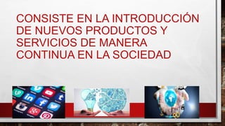 CONSISTE EN LA INTRODUCCIÓN
DE NUEVOS PRODUCTOS Y
SERVICIOS DE MANERA
CONTINUA EN LA SOCIEDAD
 