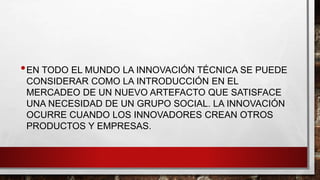 •EN TODO EL MUNDO LA INNOVACIÓN TÉCNICA SE PUEDE
CONSIDERAR COMO LA INTRODUCCIÓN EN EL
MERCADEO DE UN NUEVO ARTEFACTO QUE SATISFACE
UNA NECESIDAD DE UN GRUPO SOCIAL. LA INNOVACIÓN
OCURRE CUANDO LOS INNOVADORES CREAN OTROS
PRODUCTOS Y EMPRESAS.
 