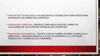 • INNOVACION TECNOLOGICA: UTILIZACIÓN DE LA TECNOLOGÍA COMO MEDIO PARA
INTRODUCIR UN CAMBIO EN LA EMPRESA.
• INNOVACION COMERCIAL: APARECE COMO RESULTADO DEL CAMBIO DE
CUALQUIERA DE LAS DIVERSAS VARIABLES DEL MARKETING.
• INNOVACION ORGANIZATIVA : EN ESTE CASO EL CAMBIO OCURRE CUANDO EN LA
DIRECCIÓN Y ORGANIZACIÓN BAJO LA CUAL SE DESARROLLA LA ACTIVIDAD
PRODUCTIVA Y COMERCIAL DE LA EMPRESA.
 