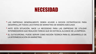 NECESIDAD
• LAS EMPRESAS GENERALMENTE DEBEN ACUDIR A SOCIOS ESTRATÉGICOS PARA
DESARROLLAR TODAS LAS ETAPAS DE MARKETING DE MANERA ADECUADA
• ANTE ESTA SITUACIÓN, NACE LA NECESIDAD PARA LAS EMPRESAS DE UTILIZAR
INTERMEDIARIOS QUE REALICEN TAREAS QUE NO ESTÁN AL ALCANCE DE LA EMPRESA.
• EL OUTSOURCING, PUEDE SERVIR COMO NOCIÓN TEÓRICA PARA EL DESARROLLO DE
LA INTERMEDICACIÓN EN MARKETING
 