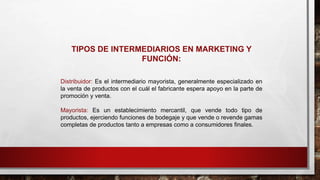 TIPOS DE INTERMEDIARIOS EN MARKETING Y
FUNCIÓN:
Distribuidor: Es el intermediario mayorista, generalmente especializado en
la venta de productos con el cuál el fabricante espera apoyo en la parte de
promoción y venta.
Mayorista: Es un establecimiento mercantil, que vende todo tipo de
productos, ejerciendo funciones de bodegaje y que vende o revende gamas
completas de productos tanto a empresas como a consumidores finales.
 