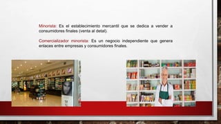 Minorista: Es el establecimiento mercantil que se dedica a vender a
consumidores finales (venta al detal).
Comercializador minorista: Es un negocio independiente que genera
enlaces entre empresas y consumidores finales.
 