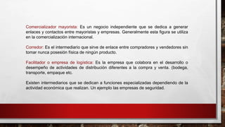 Comercializador mayorista: Es un negocio independiente que se dedica a generar
enlaces y contactos entre mayoristas y empresas. Generalmente esta figura se utiliza
en la comercialización internacional.
Corredor: Es el intermediario que sirve de enlace entre compradores y vendedores sin
tomar nunca posesión física de ningún producto.
Facilitador o empresa de logística: Es la empresa que colabora en el desarrollo o
desempeño de actividades de distribución diferentes a la compra y venta. (bodega,
transporte, empaque etc.
Existen intermediarios que se dedican a funciones especializadas dependiendo de la
actividad económica que realizan. Un ejemplo las empresas de seguridad.
 