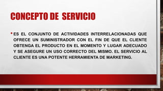 CONCEPTO DE SERVICIO
•ES EL CONJUNTO DE ACTIVIDADES INTERRELACIONADAS QUE
OFRECE UN SUMINISTRADOR CON EL FIN DE QUE EL CLIENTE
OBTENGA EL PRODUCTO EN EL MOMENTO Y LUGAR ADECUADO
Y SE ASEGURE UN USO CORRECTO DEL MISMO. EL SERVICIO AL
CLIENTE ES UNA POTENTE HERRAMIENTA DE MARKETING.
 