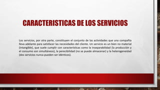 CARACTERISTICAS DE LOS SERVICIOS
Los servicios, por otra parte, constituyen el conjunto de las actividades que una compañía
lleva adelante para satisfacer las necesidades del cliente. Un servicio es un bien no material
(intangible), que suele cumplir con características como la inseparabilidad (la producción y
el consumo son simultáneos), la perecibilidad (no se puede almacenar) y la heterogeneidad
(dos servicios nunca pueden ser idénticos).
 