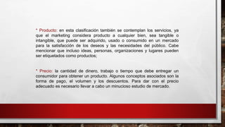 * Producto: en esta clasificación también se contemplan los servicios, ya
que el marketing considera producto a cualquier bien, sea tangible o
intangible, que puede ser adquirido, usado o consumido en un mercado
para la satisfacción de los deseos y las necesidades del público. Cabe
mencionar que incluso ideas, personas, organizaciones y lugares pueden
ser etiquetados como productos;
* Precio: la cantidad de dinero, trabajo o tiempo que debe entregar un
consumidor para obtener un producto. Algunos conceptos asociados son la
forma de pago, el volumen y los descuentos. Para dar con el precio
adecuado es necesario llevar a cabo un minucioso estudio de mercado.
 