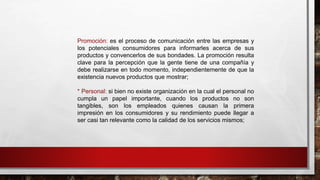 Promoción: es el proceso de comunicación entre las empresas y
los potenciales consumidores para informarles acerca de sus
productos y convencerlos de sus bondades. La promoción resulta
clave para la percepción que la gente tiene de una compañía y
debe realizarse en todo momento, independientemente de que la
existencia nuevos productos que mostrar;
* Personal: si bien no existe organización en la cual el personal no
cumpla un papel importante, cuando los productos no son
tangibles, son los empleados quienes causan la primera
impresión en los consumidores y su rendimiento puede llegar a
ser casi tan relevante como la calidad de los servicios mismos;
 