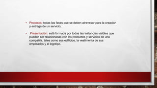 • Procesos: todas las fases que se deben atravesar para la creación
y entrega de un servicio;
• Presentación: está formada por todas las instancias visibles que
puedan ser relacionadas con los productos y servicios de una
compañía, tales como sus edificios, la vestimenta de sus
empleados y el logotipo.
 