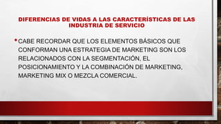 DIFERENCIAS DE VIDAS A LAS CARACTERÍSTICAS DE LAS
INDUSTRIA DE SERVICIO
•CABE RECORDAR QUE LOS ELEMENTOS BÁSICOS QUE
CONFORMAN UNA ESTRATEGIA DE MARKETING SON LOS
RELACIONADOS CON LA SEGMENTACIÓN, EL
POSICIONAMIENTO Y LA COMBINACIÓN DE MARKETING,
MARKETING MIX O MEZCLA COMERCIAL.
 
