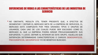 DIFERENCIAS DE VIDAS A LAS CARACTERÍSTICAS DE LAS INDUSTRIA DE
SERVICIO
• NO OBSTANTE, RESULTA ÚTIL TENER PRESENTE QUE, A EFECTOS DE
SEGMENTAR Y DEFINIR EL MERCADO META DE LA EMPRESA DE SERVICIOS, EL
MERCADO ESTÁ COMPUESTA POR TRES GRANDES TIPOS O GRUPOS DE
USUARIOS, CADA UNO DE LOS CUALES PUEDE SER ESCOGIDO COMO EL
MERCADO AL QUE LA EMPRESA PODRÍA DIRIGIR PRIVILEGIADAMENTE SUS
ESFUERZOS, Y LUEGO, DEFINIR AL INTERIOR DE ESTE GRUPO, AQUELLAS QUE
SATISFACEN DETERMINADAS CARACTERÍSTICAS O CARGOS DEMOGRÁFICOS,
PSICOGRÁFICOS, GEOGRÁFICOS Y/O DE BENEFICIO BUSCADO.
 