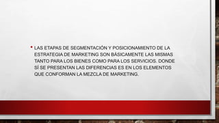 • LAS ETAPAS DE SEGMENTACIÓN Y POSICIONAMIENTO DE LA
ESTRATEGIA DE MARKETING SON BÁSICAMENTE LAS MISMAS
TANTO PARA LOS BIENES COMO PARA LOS SERVICIOS. DONDE
SÍ SE PRESENTAN LAS DIFERENCIAS ES EN LOS ELEMENTOS
QUE CONFORMAN LA MEZCLA DE MARKETING.
 