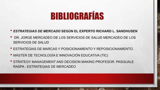 BIBLIOGRAFÍAS
• ESTRATEGIAS DE MERCADO SEGÚN EL EXPERTO RICHARD L. SANDHUSEN
• DR. JORGE MERCADEO DE LOS SERVICIOS DE SALUD MERCADEO DE LOS
SERVICIOS DE SALUD
• ESTRATEGIAS DE MARCAS Y POSICIONAMIENTO Y REPOSICIONAMIENTO.
• MÁSTER DE TECNOLOGÍA E INNOVACIÓN EDUCATIVA (TIC)
• STRATEGY MANAGEMENT AND DECISION MAKING PROFESOR. PASQUALE
RASPA : ESTRATEGIAS DE MERCADEO
 