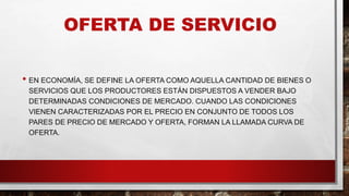 OFERTA DE SERVICIO
• EN ECONOMÍA, SE DEFINE LA OFERTA COMO AQUELLA CANTIDAD DE BIENES O
SERVICIOS QUE LOS PRODUCTORES ESTÁN DISPUESTOS A VENDER BAJO
DETERMINADAS CONDICIONES DE MERCADO. CUANDO LAS CONDICIONES
VIENEN CARACTERIZADAS POR EL PRECIO EN CONJUNTO DE TODOS LOS
PARES DE PRECIO DE MERCADO Y OFERTA, FORMAN LA LLAMADA CURVA DE
OFERTA.
 