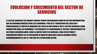 EVOLUCION Y CRECIMIENTO DEL SECTOR DE
SERVICIOS
EL SECTOR SERVICIOS FUE DURANTE MUCHO TIEMPO CONSIDERADO COMO UN SECTOR IMPRODUCTIVO
QUE NO GENERABA RIQUEZAS PARA LAS ECONOMÍAS. PERO EN EL TRANSCURSO DEL SIGLO XIX Y
PRINCIPALMENTE A PARTIR DE MEDIADOS DEL SIGLO XX EMPEZARON A VER EL SECTOR SERVICIOS COMO
PRODUCTIVO PARA LAS ECONOMÍAS Y ACTUALMENTE ES CONSIDERADO EL SECTOR, PRINCIPALMENTE EN
LOS PAÍSES DESARROLLADOS, COMO LA MAYOR FUENTE DE INGRESOS, PARA ESTOS PAÍSES Y
CONCOMITANTEMENTE EN LA UTILIZACIÓN DE MANO DE OBRA QUE LLEGA EN ALGUNOS PAÍSES
APROXIMADAMENTE A LOS 70 POR CIEN DE LA POBLACIÓN ACTIVA.
 