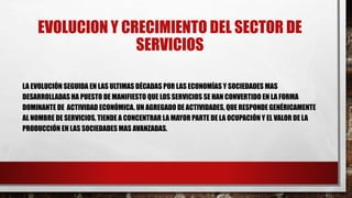 EVOLUCION Y CRECIMIENTO DEL SECTOR DE
SERVICIOS
LA EVOLUCIÓN SEGUIDA EN LAS ULTIMAS DÉCADAS POR LAS ECONOMÍAS Y SOCIEDADES MAS
DESARROLLADAS HA PUESTO DE MANIFIESTO QUE LOS SERVICIOS SE HAN CONVERTIDO EN LA FORMA
DOMINANTE DE ACTIVIDAD ECONÓMICA. UN AGREGADO DE ACTIVIDADES, QUE RESPONDE GENÉRICAMENTE
AL NOMBRE DE SERVICIOS, TIENDE A CONCENTRAR LA MAYOR PARTE DE LA OCUPACIÓN Y EL VALOR DE LA
PRODUCCIÓN EN LAS SOCIEDADES MAS AVANZADAS.
 