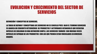 EVOLUCION Y CRECIMIENTO DEL SECTOR DE
SERVICIOS
DEFINICIÓN Y CONCEPTOS DE SERVICIOS.
LA TAREA DE DEFINIR Y CONCEPTUAR LOS SERVICIOS NO ES SENCILLO PUES BAJO EL TERMINO SERVICIOS
SE ABARCA UN CONJUNTO HETEROGÉNEO DE PRODUCTOS Y ACTIVIDADES INTANGIBLES QUE RESULTAN
DIFÍCILES DE ENGLOBAR EN UNA DEFINICIÓN SIMPLE. LOS SERVICIOS TAMBIÉN SON MUCHAS VECES
DIFÍCILES DE SEPARAR DE LOS PRODUCTOS CON LOS QUE PUEDEN ESTAR VINCULADOS EN DIVERSOS
GRADOS.
 