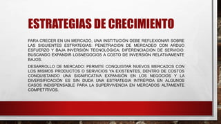 ESTRATEGIAS DE CRECIMIENTO
PARA CRECER EN UN MERCADO, UNA INSTITUCIÓN DEBE REFLEXIONAR SOBRE
LAS SIGUIENTES ESTRATEGIAS: PENETRACION DE MERCADEO CON ARDUO
ESFUERZO Y BAJA INVERSIÓN TECNOLÓGICA; DIFERENCIACION DE SERVICIO:
BUSCANDO EXPANDIR LOSNEGOCIOS A COSTO DE INVERSIÓN RELATIVAMENTE
BAJOS.
DESARROLLO DE MERCADO: PERMITE CONQUISTAR NUEVOS MERCADOS CON
LOS MISMOS PRODUCTOS O SERVICIOS YA EXISTENTES, DENTRO DE COSTOS
CONQUISTANDO UNA SIGNIFICATIVA EXPANSIÓN EN LOS NEGOCIOS Y LA
DIVERSIFICACIÓN ES SIN DUDA UNA ESTRATEGIA INTRÉPIDA EN ALGUNOS
CASOS INDISPENSABLE PARA LA SUPERVIVENCIA EN MERCADOS ALTAMENTE
COMPETITIVOS.
 