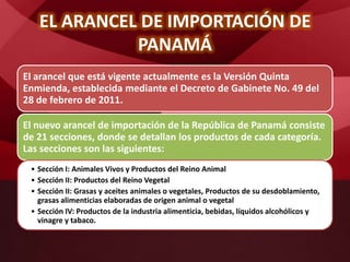 EL ARANCEL DE IMPORTACIÓN DE
PANAMÁ
El arancel que está vigente actualmente es la Versión Quinta
Enmienda, establecida mediante el Decreto de Gabinete No. 49 del
28 de febrero de 2011.
El nuevo arancel de importación de la República de Panamá consiste
de 21 secciones, donde se detallan los productos de cada categoría.
Las secciones son las siguientes:
• Sección I: Animales Vivos y Productos del Reino Animal
• Sección II: Productos del Reino Vegetal
• Sección II: Grasas y aceites animales o vegetales, Productos de su desdoblamiento,
grasas alimenticias elaboradas de origen animal o vegetal
• Sección IV: Productos de la industria alimenticia, bebidas, líquidos alcohólicos y
vinagre y tabaco.
 