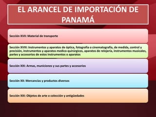 Sección XVII: Material de transporte
Sección XVIII: Instrumentos y aparatos de óptica, fotografía o cinematografía, de medida, control y
precisión, instrumentos y aparatos medico-quirúrgicos, aparatos de relojería, instrumentos musicales,
partes y accesorios de estos instrumentos o aparatos
Sección XIX: Armas, municiones y sus partes y accesorios
Sección XX: Mercancías y productos diversos
Sección XXI: Objetos de arte o colección y antigüedades
EL ARANCEL DE IMPORTACIÓN DE
PANAMÁ
 