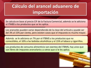 Se calcula en base al precio CIF de la Factura Comercial, además se le adiciona
el ITMBS a los productos que se les aplica.
Los aranceles pueden variar dependiendo de la clase del artículo y puede ser
del 3% al 15% por ciento, pero existen casos que el impuesto es mucho mayor.
Además se le adiciona un 7% por el ITBMS a los productos que no
comestibles, el 10% a las bebidas alcohólicas y el 15% al tabaco y cigarrillos.
Los productos de consumo alimenticio son exentos del ITBMS, hay unos que
son libres de impuesto arancelario y a otros que sí le les aplica.
Cálculo del arancel aduanero de
importación
 