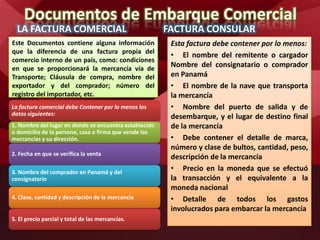 Documentos de Embarque Comercial
LA FACTURA COMERCIAL
Este Documentos contiene alguna información
que la diferencia de una factura propia del
comercio interno de un país, como: condiciones
en que se proporcionará la mercancía vía de
Transporte; Cláusula de compra, nombre del
exportador y del comprador; número del
registro del importador, etc.
FACTURA CONSULAR
Esta factura debe contener por lo menos:
• El nombre del remitente o cargador
Nombre del consignatario o comprador
en Panamá
• El nombre de la nave que transporta
la mercancía
• Nombre del puerto de salida y de
desembarque, y el lugar de destino final
de la mercancía
• Debe contener el detalle de marca,
número y clase de bultos, cantidad, peso,
descripción de la mercancía
• Precio en la moneda que se efectuó
la transacción y el equivalente a la
moneda nacional
• Detalle de todos los gastos
involucrados para embarcar la mercancía
La factura comercial debe Contener por lo menos los
datos siguientes:
1. Nombre del lugar en donde se encuentra establecido
o domicilio de la persona, casa o firma que vende las
mercancías y su dirección.
2. Fecha en que se verifica la venta
3. Nombre del comprador en Panamá y del
consignatario
4. Clase, cantidad y descripción de la mercancía
5. El precio parcial y total de las mercancías.
 