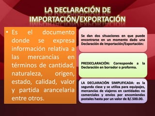 LA DECLARACIÓN DE
IMPORTACIÓN/EXPORTACIÓN
• Es el documento
donde se expresa
información relativa a
las mercancías en
términos de cantidad,
naturaleza, origen,
estado, calidad, valor
y partida arancelaria
entre otros.
Se dan dos situaciones en que puede
encontrarse en un momento dado una
Declaración de Importación/Exportación:
PREDECLARACIÓN: Corresponde a la
Declaración en borrador o proforma.
LA DECLARACIÓN SIMPLIFICADA: es la
segunda clase y se utiliza para equipajes,
mercancías de viajeros en cantidades no
comerciales y envíos por encomiendas
postales hasta por un valor de B/.500.00.
 