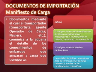 DOCUMENTOS DE IMPORTACIÓN
Manifiesto de Carga
• Documentos mediante
el cual el transportador
(transportista, agente
Operador de Carga;
Naviera, etc.),
comunica a la aduana
el detalle de los
conocimientos de
embarque que
amparan a carga que
transporta.
INDICA:
El código o número de identificación
de dichos conocimientos y
especificando si se destinarán en
tránsito, trasbordo o a consumo local
El código o numeración de lo
contenedores
La cantidad de bultos, naturaleza y
peso de las mercancías quo dice
contener y nombre de los
consignatarios respectivos.
 