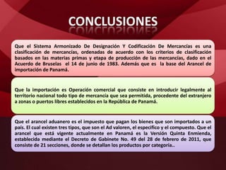 CONCLUSIONES
Que el Sistema Armonizado De Designación Y Codificación De Mercancías es una
clasificación de mercancías, ordenadas de acuerdo con los criterios de clasificación
basados en las materias primas y etapa de producción de las mercancías, dado en el
Acuerdo de Bruselas el 14 de junio de 1983. Además que es la base del Arancel de
importación de Panamá.
Que la importación es Operación comercial que consiste en introducir legalmente al
territorio nacional todo tipo de mercancía que sea permitida, procedente del extranjero
a zonas o puertos libres establecidos en la República de Panamá.
Que el arancel aduanero es el impuesto que pagan los bienes que son importados a un
país. El cual existen tres tipos, que son el Ad valoren, el especifico y el compuesto. Que el
arancel que está vigente actualmente en Panamá es la Versión Quinta Enmienda,
establecida mediante el Decreto de Gabinete No. 49 del 28 de febrero de 2011, que
consiste de 21 secciones, donde se detallan los productos por categoría..
 