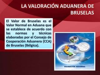 LA VALORACIÓN ADUANERA DE
BRUSELAS
El Valor de Bruselas es el
Valor Normal en Aduana que
se establece de acuerdo con
las normas y técnicas
elaboradas por el Consejo de
Cooperación Aduanera (CCA)
de Bruselas (Bélgica).
 