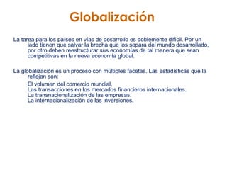 Globalización   La tarea para los países en vías de desarrollo es doblemente difícil. Por un lado tienen que salvar la brecha que los separa del mundo desarrollado, por otro deben reestructurar sus economías de tal manera que sean competitivas en la nueva economía global.   La globalización es un proceso con múltiples facetas. Las estadísticas que la reflejan son:   El volumen del comercio mundial.  Las transacciones en los mercados financieros internacionales.  La transnacionalización de las empresas.  La internacionalización de las inversiones.  