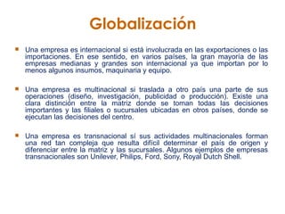 Una empresa es internacional si está involucrada en las exportaciones o las importaciones. En ese sentido, en varios países, la gran mayoría de las empresas medianas y grandes son internacional ya que importan por lo menos algunos insumos, maquinaria y equipo.   Una empresa es multinacional si traslada a otro país una parte de sus operaciones (diseño, investigación, publicidad o producción). Existe una clara distinción entre la matriz donde se toman todas las decisiones importantes y las filiales o sucursales ubicadas en otros países, donde se ejecutan las decisiones del centro.   Una empresa es transnacional sí sus actividades multinacionales forman una red tan compleja que resulta difícil determinar el país de origen y diferenciar entre la matriz y las sucursales. Algunos ejemplos de empresas transnacionales son Unilever, Philips, Ford, Sony, Royal Dutch Shell.   Globalización   