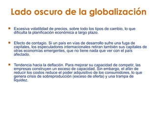 Excesiva volatilidad de precios, sobre todo los tipos de cambio, lo que dificulta la planificación económica a largo plazo.  Efecto de contagio. Si un país en vías de desarrollo sufre una fuga de capitales, los especuladores internacionales retiran también sus capitales de otras economías emergentes, que no tiene nada que ver con el país afectado.  Tendencia hacia la deflación. Para mejorar su capacidad de competir, las empresas construyen un exceso de capacidad. Sin embargo, el afán de reducir los costos reduce el poder adquisitivo de los consumidores, lo que genera crisis de sobreproducción (exceso de oferta) y una trampa de liquidez.  Lado oscuro de la globalización  