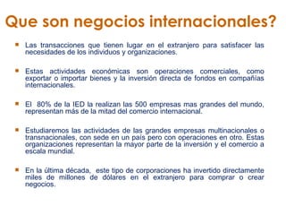 Que son negocios internacionales?  Las transacciones que tienen lugar en el extranjero para satisfacer las necesidades de los individuos y organizaciones.  Estas actividades económicas son operaciones comerciales, como exportar o importar bienes y la inversión directa de fondos en compañías internacionales.   El  80% de la IED la realizan las 500 empresas mas grandes del mundo, representan más de la mitad del comercio internacional.  Estudiaremos las actividades de las grandes empresas multinacionales o transnacionales, con sede en un país pero con operaciones en otro. Estas organizaciones representan la mayor parte de la inversión y el comercio a escala mundial.   En la última década,  este tipo de corporaciones ha invertido directamente miles de millones de dólares en el extranjero para comprar o crear negocios.  