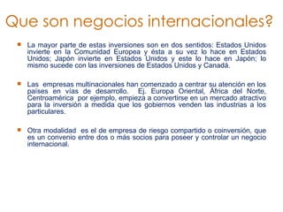 La mayor parte de estas inversiones son en dos sentidos: Estados Unidos invierte en la Comunidad Europea y ésta a su vez lo hace en Estados Unidos; Japón invierte en Estados Unidos y este lo hace en Japón; lo mismo sucede con las inversiones de Estados Unidos y Canadá.   Las  empresas multinacionales han comenzado a centrar su atención en los países en vías de desarrollo.  Ej. Europa Oriental, África del Norte, Centroamérica  por ejemplo, empieza a convertirse en un mercado atractivo para la inversión a medida que los gobiernos venden las industrias a los particulares.    Otra modalidad  es el de empresa de riesgo compartido o coinversión, que es un convenio entre dos o más socios para poseer y controlar un negocio internacional.   Que son negocios internacionales?  