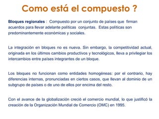 Como está el compuesto ? Bloques regionales  :  Compuesto por un conjunto de países que  firman acuerdos para llevar adelante políticas  conjuntas.  Estas políticas son  predominantemente económicas y sociales.  La integración en bloques no es nueva. Sin embargo, la competitividad actual, originada en los últimos cambios productivos y tecnológicos, lleva a privilegiar los intercambios entre países integrantes de un bloque.  Los bloques no funcionan como entidades homogéneas: por el contrario, hay diferencias internas, pronunciadas en ciertos casos, que llevan al dominio de un subgrupo de países o de uno de ellos por encima del resto.  Con el avance de la globalización creció el comercio mundial, lo que justificó la creación de la Organización Mundial de Comercio (OMC) en 1995.  