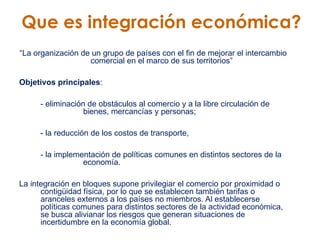 Que es integración económica? “ La organización de un grupo de países con el fin de mejorar el intercambio comercial en el marco de sus territorios”  Objetivos principales :  - eliminación de obstáculos al comercio y a la libre circulación de    bienes, mercancías y personas;  - la reducción de los costos de transporte,  - la implementación de políticas comunes en distintos sectores de la    economía.  La integración en bloques supone privilegiar el comercio por proximidad o contigüidad física, por lo que se establecen también tarifas o aranceles externos a los países no miembros. Al establecerse políticas comunes para distintos sectores de la actividad económica,  se busca alivianar los riesgos que generan situaciones de incertidumbre en la economía global.  