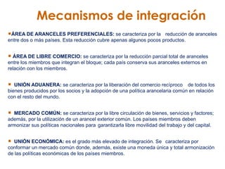 Mecanismos de integración ÁREA DE ARANCELES PREFERENCIALES:  se caracteriza por la  reducción de aranceles entre dos o más países. Esta reducción cubre apenas algunos pocos productos.  ÁREA DE LIBRE COMERCIO:  se caracteriza por la reducción parcial total de aranceles entre los miembros que integran el bloque; cada país conserva sus aranceles externos en relación con los miembros.  UNIÓN ADUANERA:  se caracteriza por la liberación del comercio recíproco  de todos los bienes producidos por los socios y la adopción de una política arancelaria común en relación con el resto del mundo.  MERCADO COMÚN:  se caracteriza por la libre circulación de bienes, servicios y factores; además, por la utilización de un arancel exterior común. Los países miembros deben armonizar sus políticas nacionales para  garantizarla libre movilidad del trabajo y del capital.  UNIÓN ECONÓMICA:  es el grado más elevado de integración. Se  caracteriza por conformar un mercado común donde, además, existe una moneda única y total armonización de las políticas económicas de los países miembros.  